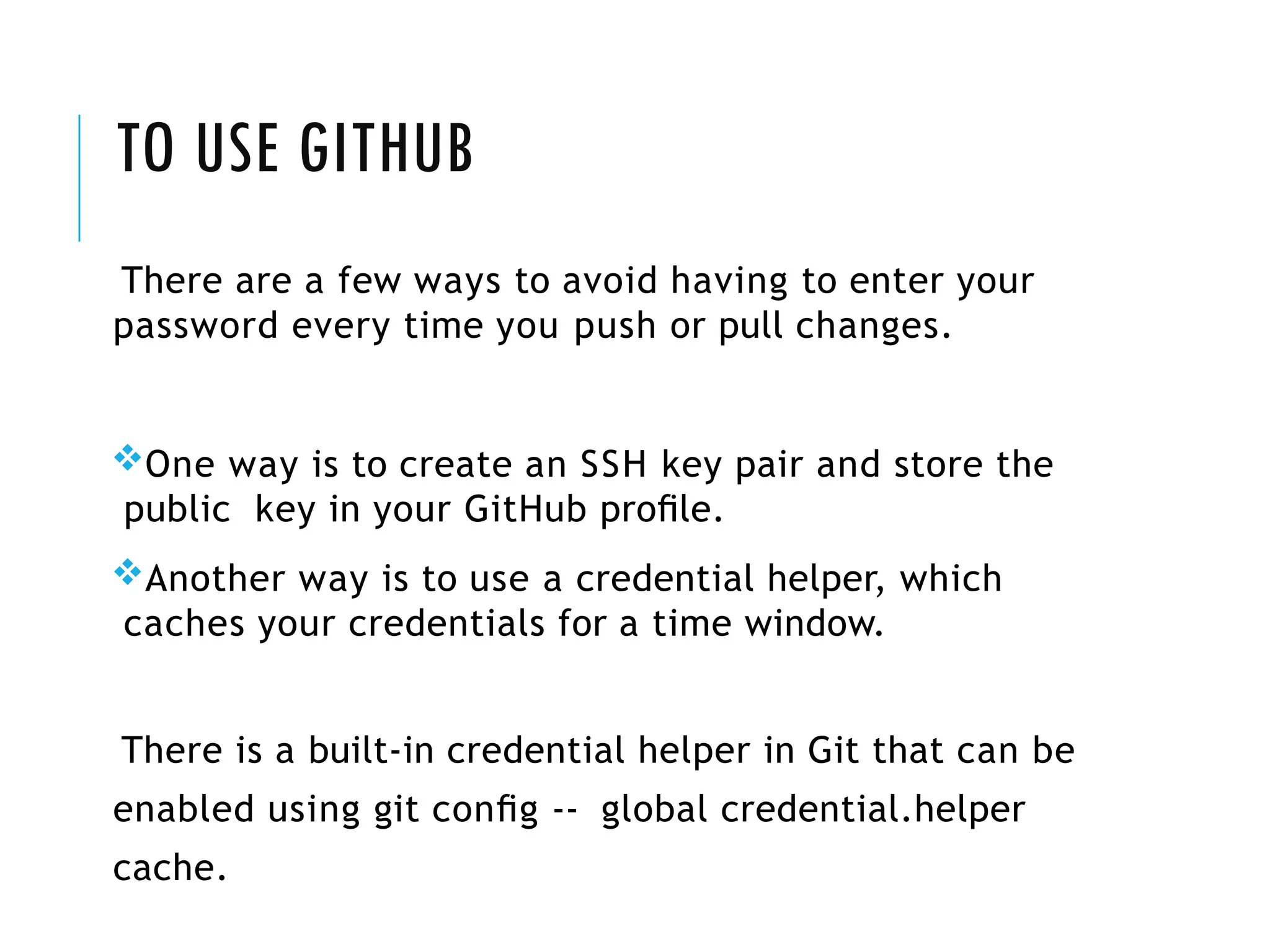 TO USE GITHUB
There are a few ways to avoid having to enter your
password every time you push or pull changes.
One way is to create an SSH key pair and store the
public key in your GitHub proﬁle.
Another way is to use a credential helper, which
caches your credentials for a time window.
There is a built-in credential helper in Git that can be
enabled using git conﬁg -- global credential.helper
cache.
 