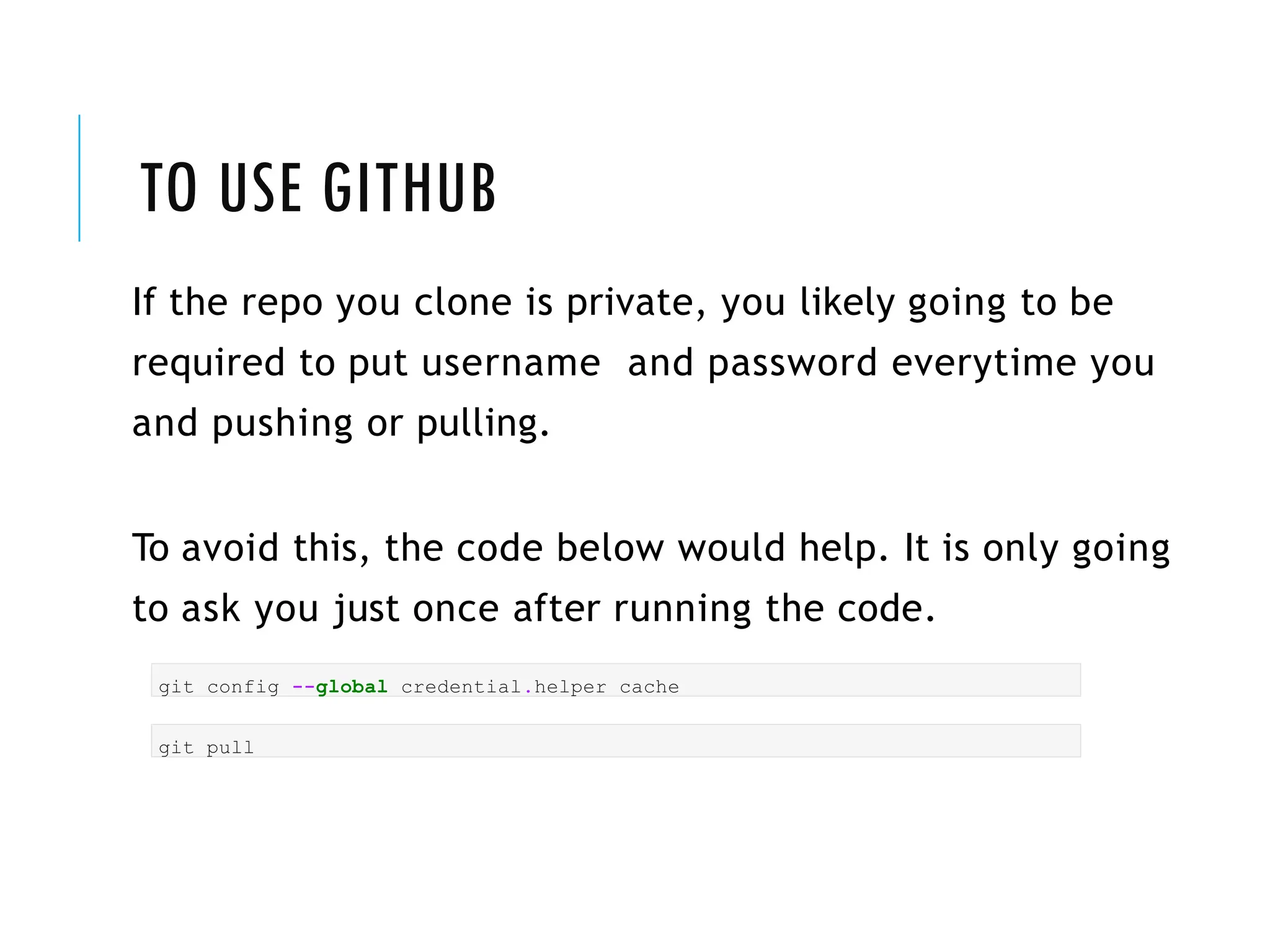 TO USE GITHUB
If the repo you clone is private, you likely going to be
required to put username and password everytime you
and pushing or pulling.
To avoid this, the code below would help. It is only going
to ask you just once after running the code.
git config --global credential.helper cache
git pull
 