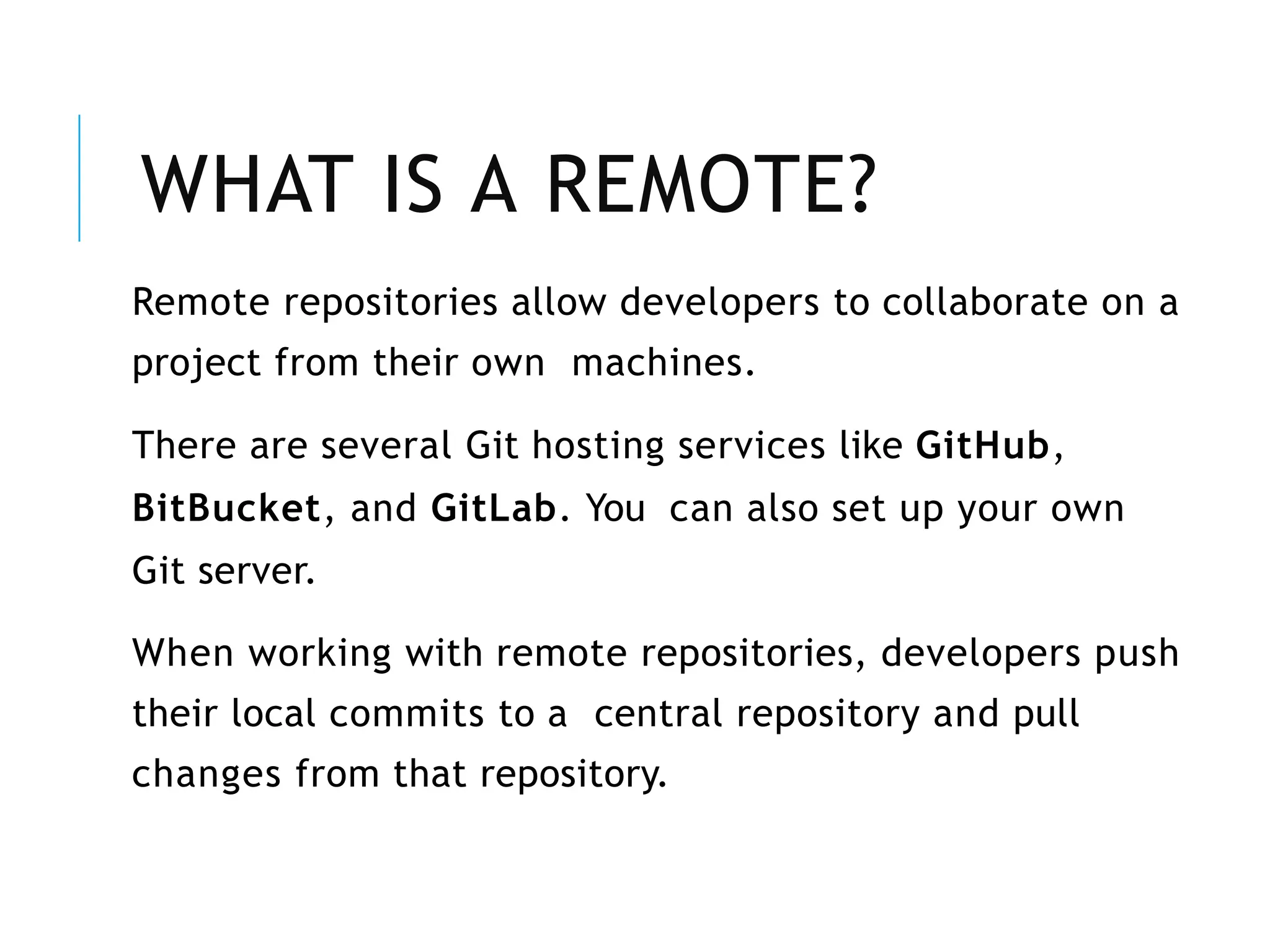 WHAT IS A REMOTE?
Remote repositories allow developers to collaborate on a
project from their own machines.
There are several Git hosting services like GitHub,
BitBucket, and GitLab. You can also set up your own
Git server.
When working with remote repositories, developers push
their local commits to a central repository and pull
changes from that repository.
 