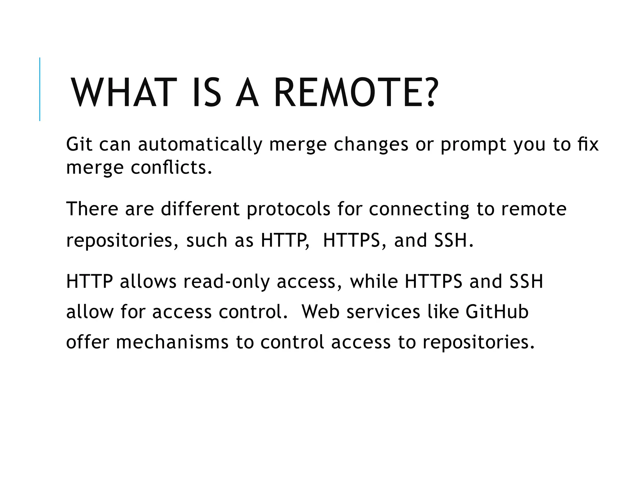 WHAT IS A REMOTE?
Git can automatically merge changes or prompt you to ﬁx
merge conﬂicts.
There are different protocols for connecting to remote
repositories, such as HTTP, HTTPS, and SSH.
HTTP allows read-only access, while HTTPS and SSH
allow for access control. Web services like GitHub
offer mechanisms to control access to repositories.
 