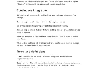 the issue once the code is merged. This can be done by including a string like
"closes:#" in the commit message or pull request description.
Continuous Integration
A CI system will automatically build and test your code every time there's a
change.
This can help to catch errors early in the development process.
CD is the practice of deploying new code to production frequently.
This can help to ensure that new features and bug ﬁxes are available to users as
soon as possible.
There are a number of tools available for setting up CI and CD, such as Jenkins
and Travis.
When setting up CI and CD, it is important to be careful about how you manage
secrets, such as passwords and API tokens.
Terms and deﬁnitions
CI/CD: The name for the entire continuous integration and continuous
deployment system
Code reviews: The deliberate and methodical gathering of other programmers
to examine each other's code for errors to increase the code quality and
 