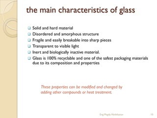 the main characteristics of glass
   Solid and hard material
   Disordered and amorphous structure
   Fragile and easily breakable into sharp pieces
   Transparent to visible light
   Inert and biologically inactive material.
   Glass is 100% recyclable and one of the safest packaging materials
    due to its composition and properties




        These properties can be modified and changed by
        adding other compounds or heat treatment.




                                          Eng.Magdy Abdelsattar          10
 