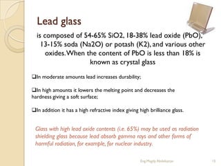 Lead glass
  is composed of 54-65% SiO2, 18-38% lead oxide (PbO),
    13-15% soda (Na2O) or potash (K2), and various other
      oxides. When the content of PbO is less than 18% is
                    known as crystal glass
In moderate amounts lead increases durability;

In high amounts it lowers the melting point and decreases the
hardness giving a soft surface;

In addition it has a high refractive index giving high brilliance glass.


 Glass with high lead oxide contents (i.e. 65%) may be used as radiation
 shielding glass because lead absorb gamma rays and other forms of
 harmful radiation, for example, for nuclear industry.

                                                    Eng.Magdy Abdelsattar   15
 