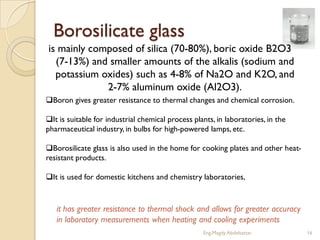 Borosilicate glass
is mainly composed of silica (70-80%), boric oxide B2O3
  (7-13%) and smaller amounts of the alkalis (sodium and
  potassium oxides) such as 4-8% of Na2O and K2O, and
             2-7% aluminum oxide (Al2O3).
Boron gives greater resistance to thermal changes and chemical corrosion.

It is suitable for industrial chemical process plants, in laboratories, in the
pharmaceutical industry, in bulbs for high-powered lamps, etc.

Borosilicate glass is also used in the home for cooking plates and other heat-
resistant products.

It is used for domestic kitchens and chemistry laboratories,



   it has greater resistance to thermal shock and allows for greater accuracy
   in laboratory measurements when heating and cooling experiments
                                                   Eng.Magdy Abdelsattar          16
 