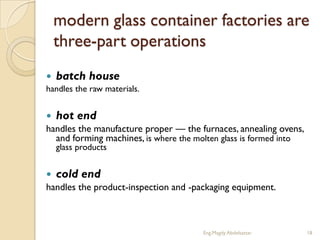 modern glass container factories are
    three-part operations
   batch house
handles the raw materials.


 hot end
handles the manufacture proper — the furnaces, annealing ovens,
  and forming machines, is where the molten glass is formed into
    glass products


 cold end
handles the product-inspection and -packaging equipment.



                                      Eng.Magdy Abdelsattar        18
 