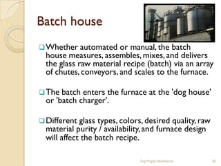 Batch house
 Whether   automated or manual, the batch
 house measures, assembles, mixes, and delivers
 the glass raw material recipe (batch) via an array
 of chutes, conveyors, and scales to the furnace.

 The batch enters the furnace at the 'dog house'
 or 'batch charger'.

 Different glass types, colors, desired quality, raw
 material purity / availability, and furnace design
 will affect the batch recipe.

                              Eng.Magdy Abdelsattar     20
 