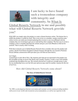 I am lucky to have found
                such a tremendous company
                with integrity and
                community. So What Is
Global Resorts Network to me and possibly
what will Global Resorts Network provide
you?
With GRN you simply enjoy the product or create a (home) business online. The bottom line is,
(GRN) the product, is stellar by itself. This is my review as a member, sounds weird but some
online reviews are really just twisted marketing (the reviewer is not even affiliated with the
company they are reviewing) to get you to read and buy their company! The best way to review a
company is have a member pull back the curtains and give you Carte Blanche to find out for
yourself. That is exactly what I‟m doing.

With that I welcome you to Global Resorts Network from a member who uses the product and
creates a Work From Home (Freedom) Lifestyle business through the very lucrative Premium
Priced Affiliate commissions GRN provides (you will find out more below).

Let‟s begin.
I joined back in early fall of 2011. My intention and what got me interested in the product was
the incredible savings on travel! My family and I usually vacation 2 weeks a year with multiple
weekend trips throughout the year. My research showed me I could save enough money to pay
for my membership twice over the first year and never pay retail for another vacation for the rest
of our lives.

           How did Global Resorts Network come about?
                             The Story of Global Resorts Network




"In 1999, we developed an Internet reservation and customer service system providing members
with access to our world-wide inventories of accommodation, as well as our expertise in the
 