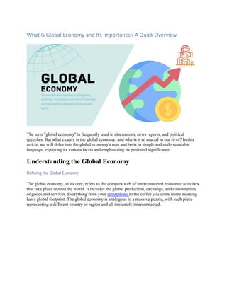 What Is Global Economy and Its Importance? A Quick Overview
The term "global economy" is frequently used in discussions, news reports, and political
speeches. But what exactly is the global economy, and why is it so crucial to our lives? In this
article, we will delve into the global economy's nuts and bolts in simple and understandable
language, exploring its various facets and emphasizing its profound significance.
Understanding the Global Economy
Defining the Global Economy
The global economy, at its core, refers to the complex web of interconnected economic activities
that take place around the world. It includes the global production, exchange, and consumption
of goods and services. Everything from your smartphone to the coffee you drink in the morning
has a global footprint. The global economy is analogous to a massive puzzle, with each piece
representing a different country or region and all intricately interconnected.
 