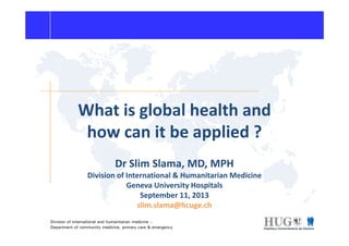What is global health and
how can it be applied ?
Division of international and humanitarian medicine –
Department of community medicine, primary care & emergency
how can it be applied ?
Dr Slim Slama, MD, MPH
Division of International & Humanitarian Medicine
Geneva University Hospitals
September 11, 2013
slim.slama@hcuge.ch
 