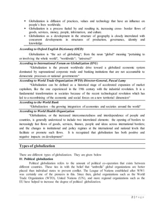2 | P a g e
 Globalization is diffusion of practices, values and technology that have an influence on
people`s lives worldwide.
 Globalization is a process fueled by and resulting in, increasing cross- border flows of
goods, services, money, people, information, and culture.
 Globalization as a development in the structure of geography is closely interrelated with
concurrent developments in structures of production, governance, identity and
knowledge.
According to Oxford English Dictionary (OED)
Globalization is “the act of globalizing“; from the noun “global“ meaning “pertaining to
or involving the whole world“, “worldwide“; “universal“
According to International Forum on Globalization (IFG)
“Globalization is the present worldwide drive toward a globalized economic system
dominated by supranational corporate trade and banking institutions that are not accountable to
democratic processes or national governments“
According to World Trade Organization (WTO) Director-General, Pascal Lamy
“Globalization can be defined as a historical stage of accelerated expansion of market
capitalism, like the one experienced in the 19th century with the industrial revolution. It is a
fundamental transformation in societies because of the recent technological revolution which has
led to a recombining of the economic and social forces on a new territorial dimension“
According to the World Bank
“Globalization - the growing integration of economies and societies around the world“
According to World Health Organization
“Globalization, or the increased interconnectedness and interdependence of people and
countries, is generally understood to include two interrelated elements: the opening of borders to
increasingly fast flows of goods, services, finance, people and ideas across international borders;
and the changes in institutional and policy regimes at the international and national levels that
facilitate or promote such flows. It is recognized that globalization has both positive and
negative impacts on development“
Types of globalization
There are different types of globalization. They are given below
01. Political globalization
Political globalization refers to the amount of political co-operation that exists between
different countries. These ties in with the belief that “umbrella” global organizations are better
placed than individual states to prevent conflict. The League of Nations established after WW1
was certainly one of the pioneers in this. Since then, global organizations such as the World
Trade Organization (WTO), United Nations (UN), and more regional organizations such as the
EU have helped to increase the degree of political globalization.
 