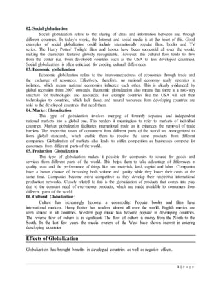 3 | P a g e
02. Social globalization
Social globalization refers to the sharing of ideas and information between and through
different countries. In today’s world, the Internet and social media is at the heart of this. Good
examples of social globalization could include internationally popular films, books and TV
series. The Harry Potter/ Twilight films and books have been successful all over the world,
making the characters featured globally recognizable. However, this cultural flow tends to flow
from the center (i.e. from developed countries such as the USA to less developed countries).
Social globalization is often criticized for eroding cultural differences.
03. Economic globalization
Economic globalization refers to the interconnectedness of economies through trade and
the exchange of resources. Effectively, therefore, no national economy really operates in
isolation, which means national economies influence each other. This is clearly evidenced by
global recession from 2007 onwards. Economic globalization also means that there is a two-way
structure for technologies and resources. For example countries like the USA will sell their
technologies to countries, which lack these, and natural resources from developing countries are
sold to the developed countries that need them.
04. Market Globalization
This type of globalization involves merging of formerly separate and independent
national markets into a global one. This renders it meaningless to refer to markets of individual
countries. Market globalization facilitates international trade as it enhances the removal of trade
barriers. The respective tastes of consumers from different parts of the world are homogenized to
form global standards, which enable them to receive the same products from different
companies. Globalization of markets also leads to stiffer competition as businesses compete for
customers from different parts of the world.
05. Production Globalization
This type of globalization makes it possible for companies to source for goods and
services from different parts of the world. This helps them to take advantage of differences in
quality, cost and the performance of things like raw materials, land, capital and labor. Companies
have a better chance of increasing both volume and quality while they lower their costs at the
same time. Companies become more competitive as they develop their respective international
production networks. Closely related to this is the globalization of products that comes into play
due to the constant need of ever-newer products, which are made available to consumers from
different parts of the world
06. Cultural Globalization:
Culture has increasingly become a commodity. Popular books and films have
international markets. Harry Potter has readers almost all over the world. English movies are
seen almost in all countries. Western pop music has become popular in developing countries.
The reverse flow of culture is in significant. The flow of culture is mainly from the North to the
South. In the last few years the media owners of the West have shown interest in entering
developing countries
Effects of Globalization
Globalization has brought benefits in developed countries as well as negative effects.
 