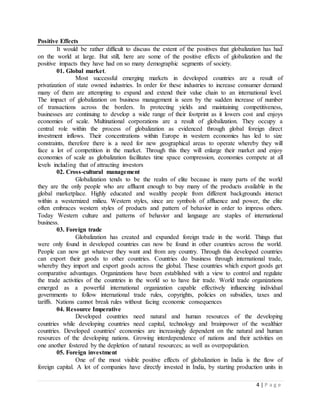 4 | P a g e
Positive Effects
It would be rather difficult to discuss the extent of the positives that globalization has had
on the world at large. But still, here are some of the positive effects of globalization and the
positive impacts they have had on so many demographic segments of society.
01. Global market.
Most successful emerging markets in developed countries are a result of
privatization of state owned industries. In order for these industries to increase consumer demand
many of them are attempting to expand and extend their value chain to an international level.
The impact of globalization on business management is seen by the sudden increase of number
of transactions across the borders. In protecting yields and maintaining competitiveness,
businesses are continuing to develop a wide range of their footprint as it lowers cost and enjoys
economies of scale. Multinational corporations are a result of globalization. They occupy a
central role within the process of globalization as evidenced through global foreign direct
investment inflows. Their concentrations within Europe in western economies has led to size
constraints, therefore there is a need for new geographical areas to operate whereby they will
face a lot of competition in the market. Through this they will enlarge their market and enjoy
economies of scale as globalization facilitates time space compression, economies compete at all
levels including that of attracting investors
02. Cross-cultural management
Globalization tends to be the realm of elite because in many parts of the world
they are the only people who are affluent enough to buy many of the products available in the
global marketplace. Highly educated and wealthy people from different backgrounds interact
within a westernized milieu. Western styles, since are symbols of affluence and power, the elite
often embraces western styles of products and pattern of behavior in order to impress others.
Today Western culture and patterns of behavior and language are staples of international
business.
03. Foreign trade
Globalization has created and expanded foreign trade in the world. Things that
were only found in developed countries can now be found in other countries across the world.
People can now get whatever they want and from any country. Through this developed countries
can export their goods to other countries. Countries do business through international trade,
whereby they import and export goods across the global. These countries which export goods get
comparative advantages. Organizations have been established with a view to control and regulate
the trade activities of the countries in the world so to have fair trade. World trade organizations
emerged as a powerful international organization capable effectively influencing individual
governments to follow international trade rules, copyrights, policies on subsidies, taxes and
tariffs. Nations cannot break rules without facing economic consequences
04. Resource Imperative
Developed countries need natural and human resources of the developing
countries while developing countries need capital, technology and brainpower of the wealthier
countries. Developed countries' economies are increasingly dependent on the natural and human
resources of the developing nations. Growing interdependence of nations and their activities on
one another fostered by the depletion of natural resources; as well as overpopulation.
05. Foreign investment
One of the most visible positive effects of globalization in India is the flow of
foreign capital. A lot of companies have directly invested in India, by starting production units in
 
