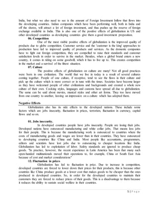 5 | P a g e
India, but what we also need to see is the amount of Foreign Investment Inflow that flows into
the developing countries. Indian companies which have been performing well, both in India and
off the shores, will attract a lot of foreign investment, and thus pushes up the reserve of foreign
exchange available in India. This is also one of the positive effects of globalization in US and
other developed countries as developing countries give them a good investment proposition.
06. Competition
One of the most visible positive effects of globalization is the improved quality of
products due to globe competition. Customer service and the 'customer is the king' approaches to
production have led to improved quality of products and services. As the domestic companies
have to fight out foreign competition, they are compelled to raise their standards and customer
satisfaction levels in order to survive in the market. Besides, when a global brand enters a new
country, it comes in riding on some goodwill, which it has to live up to. This creates competition
in the market and a survival of the fittest situation.
07. Culture
The positive effects of globalization on culture are many! Not all good practices
were born in one civilization. The world that we live in today is a result of several cultures
coming together. People of one culture, if receptive, tend to see the flaws in their culture and
pick up the culture which is more correct or in tune with the times. Societies have become larger
as they have welcomed people of other civilizations and backgrounds and created a whole new
culture of their own. Cooking styles, languages and customs have spread all due to globalization.
The same can be said about movies, musical styles and other art forms. They too have moved
from one country to another, leaving an impression on a culture which has adopted them.
.
Negative Effects
Globalization also has its side effects to the developed nations. These include some
factors which are jobs insecurity, fluctuation in prices, terrorism, fluctuation in currency, capital
flows and so on.
01. Jobs insecurity.
In developed countries people have jobs insecurity. People are losing their jobs.
Developed nations have outsourced manufacturing and white collar jobs. That means less jobs
for their people. This is because the manufacturing work is outsourced to countries where the
costs of manufacturing goods and wages are lower than in their countries. They have outsourced
to developing countries like China and India. Most people like accountants, programmers,
editors and scientists have lost jobs due to outsourcing to cheaper locations like India.
Globalization has led to exploitation of labor. Safety standards are ignored to produce cheap
goods. "In practice, however, the recent experience in Latin America has been that many such
open-handed multinationals moved their operations to, for example, China or South East Asia
because of cost and market considerations"
02. Fluctuation in prices
Globalization has led to fluctuation in price. Due to increase in competition,
developed countries are forced to lower down their prices for their products, this is because other
countries like China produce goods at a lower cost that makes goods to be cheaper than the ones
produced in developed countries. So, in order for the developed countries to maintain their
customers they are forced to reduce prices of their goods. This is a disadvantage to them because
it reduces the ability to sustain social welfare in their countries.
 