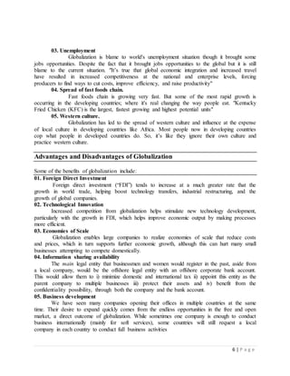 6 | P a g e
03. Unemployment
Globalization is blame to world's unemployment situation though it brought some
jobs opportunities. Despite the fact that it brought jobs opportunities to the global but it is still
blame to the current situation. "It’s true that global economic integration and increased travel
have resulted in increased competitiveness at the national and enterprise levels, forcing
producers to find ways to cut costs, improve efficiency, and raise productivity"
04. Spread of fast foods chain.
Fast foods chain is growing very fast. But some of the most rapid growth is
occurring in the developing countries; where it's real changing the way people eat. "Kentucky
Fried Chicken (KFC) is the largest, fastest growing and highest potential units"
05. Western culture.
Globalization has led to the spread of western culture and influence at the expense
of local culture in developing countries like Africa. Most people now in developing countries
cop what people in developed countries do. So, it’s like they ignore their own culture and
practice western culture.
Advantages and Disadvantages of Globalization
Some of the benefits of globalization include:
01. Foreign Direct Investment
Foreign direct investment (“FDI”) tends to increase at a much greater rate that the
growth in world trade, helping boost technology transfers, industrial restructuring, and the
growth of global companies.
02. Technological Innovation
Increased competition from globalization helps stimulate new technology development,
particularly with the growth in FDI, which helps improve economic output by making processes
more efficient.
03. Economies of Scale
Globalization enables large companies to realize economies of scale that reduce costs
and prices, which in turn supports further economic growth, although this can hurt many small
businesses attempting to compete domestically.
04. Information sharing availability
The main legal entity that businessmen and women would register in the past, aside from
a local company, would be the offshore legal entity with an offshore corporate bank account.
This would allow them to i) minimize domestic and international tax ii) appoint this entity as the
parent company to multiple businesses iii) protect their assets and iv) benefit from the
confidentiality possibility, through both the company and the bank account.
05. Business development
We have seen many companies opening their offices in multiple countries at the same
time. Their desire to expand quickly comes from the endless opportunities in the free and open
market, a direct outcome of globalization. While sometimes one company is enough to conduct
business internationally (mainly for soft services), some countries will still request a local
company in each country to conduct full business activities
 