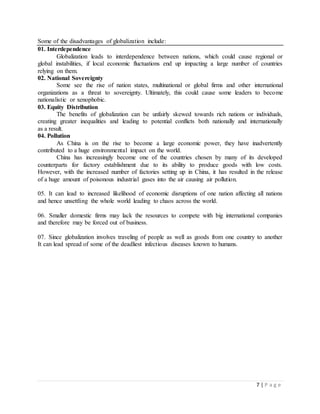 7 | P a g e
Some of the disadvantages of globalization include:
01. Interdependence
Globalization leads to interdependence between nations, which could cause regional or
global instabilities, if local economic fluctuations end up impacting a large number of countries
relying on them.
02. National Sovereignty
Some see the rise of nation states, multinational or global firms and other international
organizations as a threat to sovereignty. Ultimately, this could cause some leaders to become
nationalistic or xenophobic.
03. Equity Distribution
The benefits of globalization can be unfairly skewed towards rich nations or individuals,
creating greater inequalities and leading to potential conflicts both nationally and internationally
as a result.
04. Pollution
As China is on the rise to become a large economic power, they have inadvertently
contributed to a huge environmental impact on the world.
China has increasingly become one of the countries chosen by many of its developed
counterparts for factory establishment due to its ability to produce goods with low costs.
However, with the increased number of factories setting up in China, it has resulted in the release
of a huge amount of poisonous industrial gases into the air causing air pollution.
05. It can lead to increased likelihood of economic disruptions of one nation affecting all nations
and hence unsettling the whole world leading to chaos across the world.
06. Smaller domestic firms may lack the resources to compete with big international companies
and therefore may be forced out of business.
07. Since globalization involves traveling of people as well as goods from one country to another
It can lead spread of some of the deadliest infectious diseases known to humans.
 