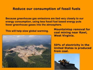 Reduce our consumption of fossil fuels
Because greenhouse gas emissions are tied very closely to our
energy consumption, using less fossil fuel based energy puts
fewer greenhouse gases into the atmosphere.
This will help slow global warming.
Mountaintop removal for
coal mining near Rawl,
West Virginia.
50% of electricity in the
United States is produced
from coal.
 