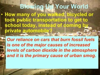 Blowing Up Your World
• How many of you walked, bicycled or
took public transportation to get to
school today, instead of coming by
private automobile?
Our reliance on cars that burn fossil fuels
is one of the major causes of increased
levels of carbon dioxide in the atmosphere
and it is the primary cause of urban smog.
 