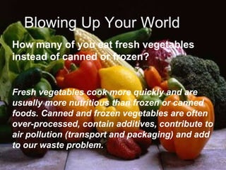 Blowing Up Your World
How many of you eat fresh vegetables
instead of canned or frozen?
Fresh vegetables cook more quickly and are
usually more nutritious than frozen or canned
foods. Canned and frozen vegetables are often
over-processed, contain additives, contribute to
air pollution (transport and packaging) and add
to our waste problem.
 