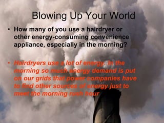 Blowing Up Your World
• How many of you use a hairdryer or
other energy-consuming convenience
appliance, especially in the morning?
• Hairdryers use a lot of energy. In the
morning so much energy demand is put
on our grids that power companies have
to find other sources of energy just to
meet the morning rush hour 2 pts d
 