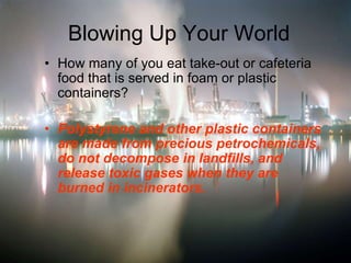 Blowing Up Your World
• How many of you eat take-out or cafeteria
food that is served in foam or plastic
containers?
• Polystyrene and other plastic containers
are made from precious petrochemicals,
do not decompose in landfills, and
release toxic gases when they are
burned in incinerators.
 