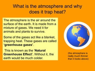 What is the atmosphere and why
does it trap heat?
The atmosphere is the air around the
surface of the earth. It is made from a
mixture of gases. We need it for
animals and plants to survive.
Some of the gases act like a blanket,
trapping heat. These gases are called
‘greenhouse gases’.
This is known as the ‘Natural
Greenhouse Effect’. Without it, the
earth would be much colder.
(the atmosphere is
really much thinner
than it looks above)
 