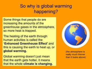 So why is global warming
happening?
(the atmosphere is
really much thinner
than it looks above)
Some things that people do are
increasing the amounts of the
greenhouse gases in the atmosphere,
so more heat is trapped.
The heating of the earth through
human activities is called the
‘Enhanced Greenhouse Effect’ and
this is causing the earth to heat up, or
global warming.
Global warming doesn’t just mean
that the earth gets hotter, it means
that the whole climate is changing.
 