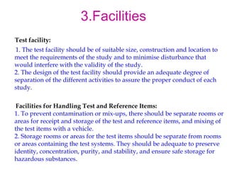 3.Facilities 
Test facility: 
1. The test facility should be of suitable size, construction and location to 
meet the requirements of the study and to minimise disturbance that 
would interfere with the validity of the study. 
2. The design of the test facility should provide an adequate degree of 
separation of the different activities to assure the proper conduct of each 
study. 
Facilities for Handling Test and Reference Items: 
1. To prevent contamination or mix-ups, there should be separate rooms or 
areas for receipt and storage of the test and reference items, and mixing of 
the test items with a vehicle. 
2. Storage rooms or areas for the test items should be separate from rooms 
or areas containing the test systems. They should be adequate to preserve 
identity, concentration, purity, and stability, and ensure safe storage for 
hazardous substances. 
 