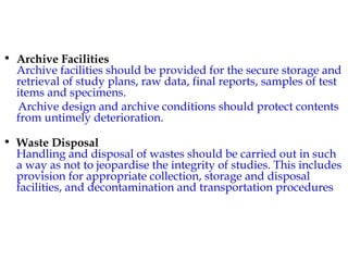 • Archive Facilities 
Archive facilities should be provided for the secure storage and 
retrieval of study plans, raw data, final reports, samples of test 
items and specimens. 
Archive design and archive conditions should protect contents 
from untimely deterioration. 
• Waste Disposal 
Handling and disposal of wastes should be carried out in such 
a way as not to jeopardise the integrity of studies. This includes 
provision for appropriate collection, storage and disposal 
facilities, and decontamination and transportation procedures 
 