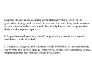 1.Apparatus, including validated computerised systems, used for the 
generation, storage and retrieval of data, and for controlling environmental 
factors relevant to the study should be suitably located and of appropriate 
design and adequate capacity. 
2. Apparatus used in a study should be periodically inspected, cleaned, 
maintained, and calibrated 
3. Chemicals, reagents, and solutions should be labelled to indicate identity 
expiry date and specific storage instructions. Information concerning source, 
preparation date and stability should be available. 
 
