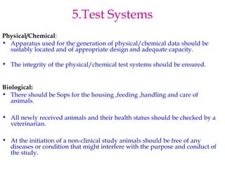 5.Test Systems 
Physical/Chemical: 
• Apparatus used for the generation of physical/chemical data should be 
suitably located and of appropriate design and adequate capacity. 
• The integrity of the physical/chemical test systems should be ensured. 
Biological: 
• There should be Sops for the housing ,feeding ,handling and care of 
animals. 
• All newly received animals and their health status should be checked by a 
veterinarian. 
• At the initiation of a non-clinical study animals should be free of any 
diseases or condition that might interfere with the purpose and conduct of 
the study. 
 