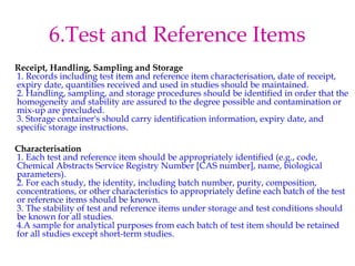 6.Test and Reference Items 
Receipt, Handling, Sampling and Storage 
1. Records including test item and reference item characterisation, date of receipt, 
expiry date, quantities received and used in studies should be maintained. 
2. Handling, sampling, and storage procedures should be identified in order that the 
homogeneity and stability are assured to the degree possible and contamination or 
mix-up are precluded. 
3. Storage container's should carry identification information, expiry date, and 
specific storage instructions. 
Characterisation 
1. Each test and reference item should be appropriately identified (e.g., code, 
Chemical Abstracts Service Registry Number [CAS number], name, biological 
parameters). 
2. For each study, the identity, including batch number, purity, composition, 
concentrations, or other characteristics to appropriately define each batch of the test 
or reference items should be known. 
3. The stability of test and reference items under storage and test conditions should 
be known for all studies. 
4.A sample for analytical purposes from each batch of test item should be retained 
for all studies except short-term studies. 
 