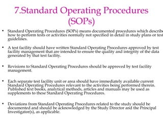 7.Standard Operating Procedures 
(SOPs) 
• Standard Operating Procedures (SOPs) means documented procedures which describe 
how to perform tests or activities normally not specified in detail in study plans or test 
guidelines. 
• A test facility should have written Standard Operating Procedures approved by test 
facility management that are intended to ensure the quality and integrity of the data 
generated by that test facility. 
• Revisions to Standard Operating Procedures should be approved by test facility 
management. 
• Each separate test facility unit or area should have immediately available current 
Standard Operating Procedures relevant to the activities being performed therein. 
Published text books, analytical methods, articles and manuals may be used as 
supplements to these Standard Operating Procedures. 
• Deviations from Standard Operating Procedures related to the study should be 
documented and should be acknowledged by the Study Director and the Principal 
Investigator(s), as applicable. 
 