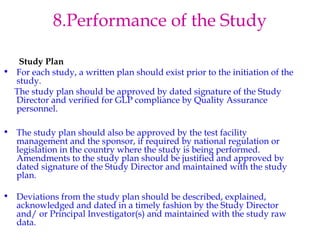 8.Performance of the Study 
Study Plan 
• For each study, a written plan should exist prior to the initiation of the 
study. 
The study plan should be approved by dated signature of the Study 
Director and verified for GLP compliance by Quality Assurance 
personnel. 
• The study plan should also be approved by the test facility 
management and the sponsor, if required by national regulation or 
legislation in the country where the study is being performed. 
Amendments to the study plan should be justified and approved by 
dated signature of the Study Director and maintained with the study 
plan. 
• Deviations from the study plan should be described, explained, 
acknowledged and dated in a timely fashion by the Study Director 
and/ or Principal Investigator(s) and maintained with the study raw 
data. 
. 
 