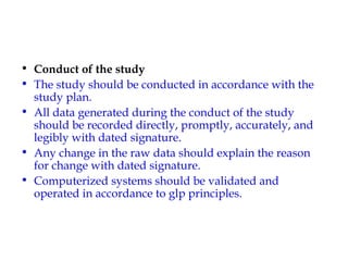 • Conduct of the study 
• The study should be conducted in accordance with the 
study plan. 
• All data generated during the conduct of the study 
should be recorded directly, promptly, accurately, and 
legibly with dated signature. 
• Any change in the raw data should explain the reason 
for change with dated signature. 
• Computerized systems should be validated and 
operated in accordance to glp principles. 
 