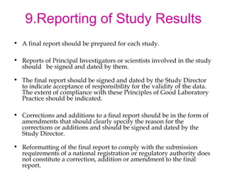 9.Reporting of Study Results 
• A final report should be prepared for each study. 
• Reports of Principal Investigators or scientists involved in the study 
should be signed and dated by them. 
• The final report should be signed and dated by the Study Director 
to indicate acceptance of responsibility for the validity of the data. 
The extent of compliance with these Principles of Good Laboratory 
Practice should be indicated. 
• Corrections and additions to a final report should be in the form of 
amendments that should clearly specify the reason for the 
corrections or additions and should be signed and dated by the 
Study Director. 
• Reformatting of the final report to comply with the submission 
requirements of a national registration or regulatory authority does 
not constitute a correction, addition or amendment to the final 
report. 
 