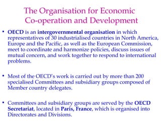 The Organisation for Economic 
Co-operation and Development 
• OECD is an intergovernmental organisation in which 
representatives of 30 industrialised countries in North America, 
Europe and the Pacific, as well as the European Commission, 
meet to coordinate and harmonize policies, discuss issues of 
mutual concern, and work together to respond to international 
problems. 
• Most of the OECD’s work is carried out by more than 200 
specialised Committees and subsidiary groups composed of 
Member country delegates. 
• Committees and subsidiary groups are served by the OECD 
Secretariat, located in Paris, France, which is organised into 
Directorates and Divisions. 
 