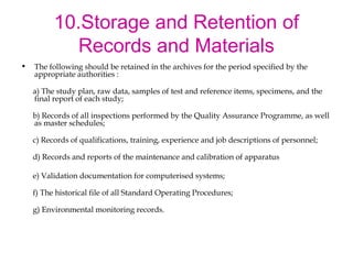 10.Storage and Retention of 
Records and Materials 
• The following should be retained in the archives for the period specified by the 
appropriate authorities : 
a) The study plan, raw data, samples of test and reference items, specimens, and the 
final report of each study; 
b) Records of all inspections performed by the Quality Assurance Programme, as well 
as master schedules; 
c) Records of qualifications, training, experience and job descriptions of personnel; 
d) Records and reports of the maintenance and calibration of apparatus 
e) Validation documentation for computerised systems; 
f) The historical file of all Standard Operating Procedures; 
g) Environmental monitoring records. 
 