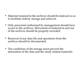 • Material retained in the archives should be indexed so as 
to facilitate orderly storage and retrieval. 
• Only personnel authorised by management should have 
access to the archives. Movement of material in and out 
of the archives should be properly recorded 
• Removal of any data file and specimens from the 
archives should be documented. 
• The conditions of the storage must prevent the 
detoriation of the data and the study related materials. 
 