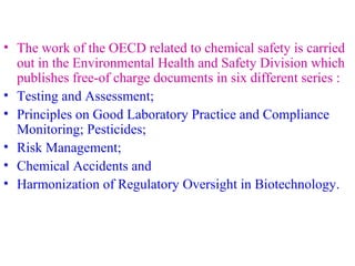 • The work of the OECD related to chemical safety is carried 
out in the Environmental Health and Safety Division which 
publishes free-of charge documents in six different series : 
• Testing and Assessment; 
• Principles on Good Laboratory Practice and Compliance 
Monitoring; Pesticides; 
• Risk Management; 
• Chemical Accidents and 
• Harmonization of Regulatory Oversight in Biotechnology. 
 