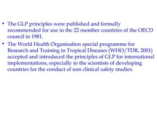 • The GLP principles were published and formally 
recommended for use in the 22 member countries of the OECD 
council in 1981. 
• The World Health Organisation special programme for 
Research and Training in Tropical Diseases (WHO/TDR, 2001) 
accepted and introduced the principles of GLP for international 
implementations, especially to the scientists of developing 
countries for the conduct of non clinical safety studies. 
 