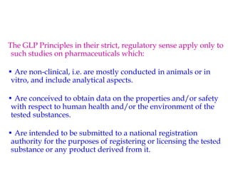 The GLP Principles in their strict, regulatory sense apply only to 
such studies on pharmaceuticals which: 
• Are non-clinical, i.e. are mostly conducted in animals or in 
vitro, and include analytical aspects. 
• Are conceived to obtain data on the properties and/or safety 
with respect to human health and/or the environment of the 
tested substances. 
• Are intended to be submitted to a national registration 
authority for the purposes of registering or licensing the tested 
substance or any product derived from it. 
 