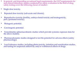• In general, and depending on national legal requirements, the GLP requirements for 
non-clinical laboratory studies conducted for safety evaluation in the field of drug 
safety testing cover the following classes of studies : 
• Single dose toxicity. 
• Repeated dose toxicity (sub-acute and chronic). 
• Reproductive toxicity (fertility, embryo-foetal toxicity and teratogenicity, 
peri-/postnatal toxicity). 
• Mutagenic potential. 
• Carcinogenic potential. 
• Toxicokinetics (pharmacokinetic studies which provide systemic exposure data for 
the above studies). 
• Pharmacodynamic studies designed to test the potential for adverse effects (safety 
pharmacology). 
• Local tolerance studies, including photo toxicity, irritation and sensitization studies, 
and testing for suspected addictivity and/or withdrawal effects of drugs. 
 