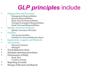 GLP principles include 
• Organization and Personnel 
– Management-Responsibilities 
– Sponsor-Responsibilities 
– Study Director-Responsibilities 
– Principle Investigator-Responsibilities 
– Study Personnel-Responsibilities 
• Quality Assurance Program 
– Quality Assurance Personnel 
• Facilities 
– Test System Facilities 
– Facilities for Test and Reference Items 
• Equipments, reagents and Materials 
• Test systems 
– Physical/Chemical 
– Biological 
• Test & Reference items 
• Standard operating procedures 
• Performance of Study 
– Study Plan 
– Conduct of Study 
• Reporting of results 
• Storage of Records and Reports 
 