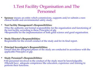 1.Test Facility Organisation and The 
Personnel 
• Sponsor :means an entity which commissions, supports and/or submits a non-clinical 
health and environmental safety study. 
• Test Facility Management’s Responsibilities: 
>Has the authority and formal responsibility for the organisation and functioning of 
the test facility according to these Principles of glp 
>Responsible for the implementation of both good science and good organisation. 
• Study Director’s Responsibilities: 
Responsible for the overall conduct of the study and for its final report. 
• Principal Investigator’s Responsibilities: 
Ensure that the delegated phases of the study are conducted in accordance with the 
applicable Principles of glp. 
• Study Personnel’s Responsibilities: 
>All personnel involved in the conduct of the study must be knowledgeable. 
>Should have adequate competence like education, experience and training to 
perform their functions. 
 