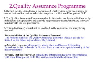 2.Quality Assurance Programme 
1.The test facility should have a documented Quality Assurance Programme to 
assure that studies performed are in compliance with these Principles of GLP 
2. The Quality Assurance Programme should be carried out by an individual or by 
individuals designated by and directly responsible to management and who are 
familiar with the test procedures. 
3. This individual(s) should not be involved in the conduct of the study being 
assured. 
Responsibilities of the Quality Assurance Personnel 
The responsibilities of the Quality Assurance personnel include, but are not 
limited to, the following functions. They should: 
a) Maintain copies of all approved study plans and Standard Operating 
Procedures in use in the test facility and have access to an up-to-date copy of the 
master schedule; 
b) Verify that the study plan contains the information required for compliance 
with these Principles of GLP. This verification should be documented; 
 