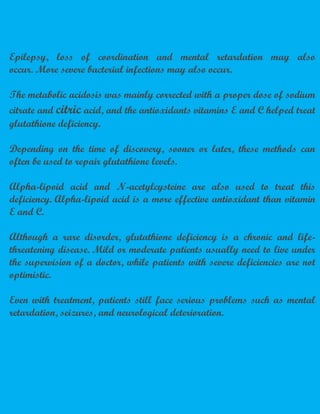 Epilepsy, loss of coordination and mental retardation may also
occur. More severe bacterial infections may also occur.
The metabolic acidosis was mainly corrected with a proper dose of sodium
citrate and citric acid, and the antioxidants vitamins E and C helped treat
glutathione deficiency.
Depending on the time of discovery, sooner or later, these methods can
often be used to repair glutathione levels.
Alpha-lipoid acid and N-acetylcysteine are also used to treat this
deficiency. Alpha-lipoid acid is a more effective antioxidant than vitamin
E and C.
Although a rare disorder, glutathione deficiency is a chronic and life-
threatening disease. Mild or moderate patients usually need to live under
the supervision of a doctor, while patients with severe deficiencies are not
optimistic.
Even with treatment, patients still face serious problems such as mental
retardation, seizures, and neurological deterioration.
 