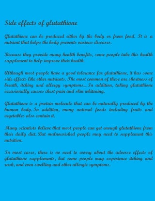Side effects of glutathione
Glutathione can be produced either by the body or from food. It is a
nutrient that helps the body prevents various diseases.
Because they provide many health benefits, some people take this health
supplement to help improve their health.
Although most people have a good tolerance for glutathione, it has some
side effects like other nutrients. The most common of these are shortness of
breath, itching and allergy symptoms... In addition, taking glutathione
occasionally causes chest pain and skin whitening.
Glutathione is a protein molecule that can be naturally produced by the
human body. In addition, many natural foods including fruits and
vegetables also contain it.
Many scientists believe that most people can get enough glutathione from
their daily diet. But malnourished people may need to supplement this
nutrition.
In most cases, there is no need to worry about the adverse effects of
glutathione supplements, but some people may experience itching and
rash, and even swelling and other allergic symptoms.
 