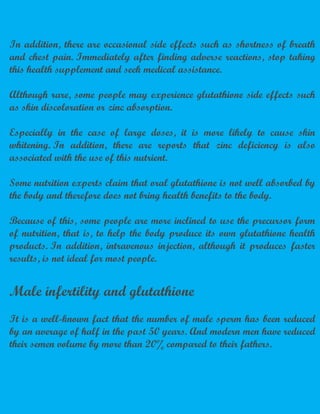 In addition, there are occasional side effects such as shortness of breath
and chest pain. Immediately after finding adverse reactions, stop taking
this health supplement and seek medical assistance.
Although rare, some people may experience glutathione side effects such
as skin discoloration or zinc absorption.
Especially in the case of large doses, it is more likely to cause skin
whitening. In addition, there are reports that zinc deficiency is also
associated with the use of this nutrient.
Some nutrition experts claim that oral glutathione is not well absorbed by
the body and therefore does not bring health benefits to the body.
Because of this, some people are more inclined to use the precursor form
of nutrition, that is, to help the body produce its own glutathione health
products. In addition, intravenous injection, although it produces faster
results, is not ideal for most people.
Male infertility and glutathione
It is a well-known fact that the number of male sperm has been reduced
by an average of half in the past 50 years. And modern men have reduced
their semen volume by more than 20% compared to their fathers.
 