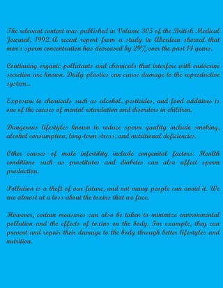 The relevant content was published in Volume 305 of the British Medical
Journal, 1992. A recent report from a study in Aberdeen showed that
men's sperm concentration has decreased by 29% over the past 14 years.
Continuing organic pollutants and chemicals that interfere with endocrine
secretion are known. Daily plastics can cause damage to the reproductive
system...
Exposure to chemicals such as alcohol, pesticides, and food additives is
one of the causes of mental retardation and disorders in children.
Dangerous lifestyles known to reduce sperm quality include smoking,
alcohol consumption, long-term stress, and nutritional deficiencies.
Other causes of male infertility include congenital factors. Health
conditions such as prostitutes and diabetes can also affect sperm
production.
Pollution is a theft of our future, and not many people can avoid it. We
are almost at a loss about the toxins that we face.
However, certain measures can also be taken to minimize environmental
pollution and the effects of toxins on the body. For example, they can
prevent and repair their damage to the body through better lifestyles and
nutrition.
 