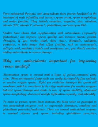 Some nutritional therapies and antioxidants have proven beneficial in the
treatment of male infertility and increase sperm count, sperm morphology
and motor function. They include carnation, argentine, zinc, selenium,
vitamin B12, vitamin C, vitamin E, glutathione, and coenzyme Q10.
Studies have shown that supplementing with antioxidants (especially
glutathione) can improve sperm quality and increase muscle growth.
Therefore, if you smoke, drink, have stress, chemicals, radiation,
pesticides, or take drugs that affect fertility, such as acetomazole,
salicylic acid, anabolic steroids and marijuana, etc., you should consider
adding antioxidants to reverse damage.
Why are antioxidants important for improving
sperm quality?
Mammalian sperm is covered with a layer of polyunsaturated fatty
acids. These unsaturated fatty acids are easily destroyed by free radicals
or reactive oxygen species. Lipid per oxidation damages the sperm cell
membrane, which is considered to be a key mechanism for reactive oxygen-
induced sperm damage and leads to loss of sperm viability, abnormal
sperm morphology, decreased acolyte infiltration capacity, and infertility.
In order to protect sperm from damage, the body relies on powerful in
vivo antioxidant enzymes such as superoxide dismutase, catalane and
glutathione peroxides/reeducates. There are several antioxidant enzymes
in seminal plasma and sperm, including glutathione peroxides,
 